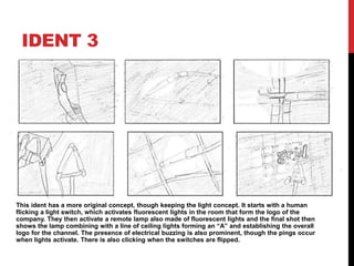 IDENT 3
This ident has a more original concept, though keeping the light concept. It starts with a human
flicking a light switch, which activates fluorescent lights in the room that form the logo of the
company. They then activate a remote lamp also made of fluorescent lights and the final shot then
shows the lamp combining with a line of ceiling lights forming an “A” and establishing the overall
logo for the channel. The presence of electrical buzzing is also prominent, though the pings occur
when lights activate. There is also clicking when the switches are flipped.
 