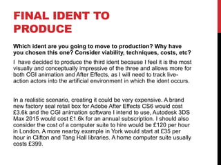 FINAL IDENT TO
PRODUCE
Which ident are you going to move to production? Why have
you chosen this one? Consider viability, techniques, costs, etc?
I have decided to produce the third ident because I feel it is the most
visually and conceptually impressive of the three and allows more for
both CGI animation and After Effects, as I will need to track live-
action actors into the artificial environment in which the ident occurs.
In a realistic scenario, creating it could be very expensive. A brand
new factory seal retail box for Adobe After Effects CS6 would cost
£3.6k and the CGI animation software I intend to use, Autodesk 3DS
Max 2015 would cost £1.6k for an annual subscription. I should also
consider the cost of a computer suite to hire would be £120 per hour
in London. A more nearby example in York would start at £35 per
hour in Clifton and Tang Hall libraries. A home computer suite usually
costs £399.
 