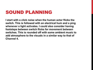 SOUND PLANNING
I start with a click noise when the human actor flicks the
switch. This is followed with an electrical hum and a ping
whenever a light activates. I could also consider having
footsteps between switch flicks for movement between
switches. This is rounded off with some ambient music to
add atmosphere to the visuals in a similar way to that of
Channel 4.
 