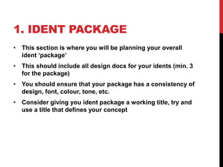 1. IDENT PACKAGE
• This section is where you will be planning your overall
ident ‘package’
• This should include all design docs for your idents (min. 3
for the package)
• You should ensure that your package has a consistency of
design, font, colour, tone, etc.
• Consider giving you ident package a working title, try and
use a title that defines your concept
 