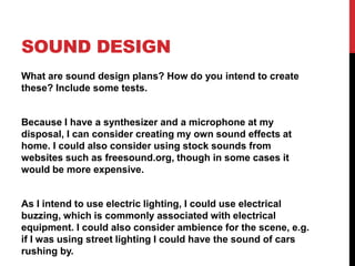 SOUND DESIGN
What are sound design plans? How do you intend to create
these? Include some tests.
Because I have a synthesizer and a microphone at my
disposal, I can consider creating my own sound effects at
home. I could also consider using stock sounds from
websites such as freesound.org, though in some cases it
would be more expensive.
As I intend to use electric lighting, I could use electrical
buzzing, which is commonly associated with electrical
equipment. I could also consider ambience for the scene, e.g.
if I was using street lighting I could have the sound of cars
rushing by.
 