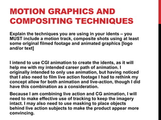 MOTION GRAPHICS AND
COMPOSITING TECHNIQUES
Explain the techniques you are using in your idents – you
MUST include a motion track, composite shots using at least
some original filmed footage and animated graphics [logo
and/or text]
I intend to use CGI animation to create the idents, as it will
help me with my intended career path of animation. I
originally intended to only use animation, but having noticed
that I also need to film live action footage I had to rethink my
concept allow for both animation and live-action, though I did
have this combination as a consideration.
Because I am combining live action and CG animation, I will
need to make effective use of tracking to keep the imagery
intact. I may also need to use masking to place objects
behind live action subjects to make the product appear more
convincing.
 