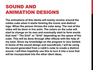 SOUND AND
ANIMATION DESIGNS
The animations of this idents will mainly revolve around the
rubiks cube when it starts forming the iconic and distinct
logo. When the person throws the cube away. The rest of the
video will be done in live actin. The colors on the cube will
start to change on its own and eventually start to form words
that read “ The Grid” or “Grid” depending on the space of the
cube. This will be done through after effects with the help of
my tutor. Since my knowledge on the program is very limited.
In terms of the sound design and soundtrack, I will be using
the sound generated from a rubik’s cube to create a distinct
sound. I will then hopefully use this to turn it into a tune that
will be incorporated into the other ident ideas.
 