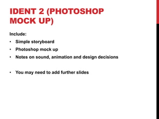 IDENT 2 (PHOTOSHOP
MOCK UP)
Include:
• Simple storyboard
• Photoshop mock up
• Notes on sound, animation and design decisions
• You may need to add further slides
 