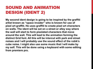 SOUND AND ANIMATION
DESIGN (IDENT 2)
My second ident design is going to be inspired by the graffiti
artist known as “space invader” who is known for use of
pixel art graffiti. He uses graffiti to create pixel art characters
on walls. The ident will be set on a street or alley way where
the wall will start to form pixelated characters that move
around the wall. This will lead to the animation forming the
distinct Grid font. All this will be intercut with park and street
noises and I will probably use the sound effect of the rubik’s
cube noise. I might also use some music that I will make by
my self. This will be done using a keyboard with some editing
from premiere pro.
 