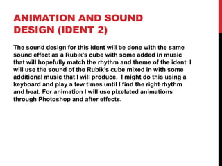 ANIMATION AND SOUND
DESIGN (IDENT 2)
The sound design for this ident will be done with the same
sound effect as a Rubik's cube with some added in music
that will hopefully match the rhythm and theme of the ident. I
will use the sound of the Rubik’s cube mixed in with some
additional music that I will produce. I might do this using a
keyboard and play a few times until I find the right rhythm
and beat. For animation I will use pixelated animations
through Photoshop and after effects.
 