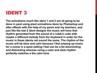 IDENT 3
The animations much like ident 1 and 2 are all going to be
done in post using pixel animations done by Photoshop and
after effects with the help of my peers and my teachers, and
just like the last 2 ident designs the music will have that
rhythm generated from the sound of a rubik’s cube with
maybe a different melody from the keyboard in order for the
music in these idents not sound the same. The rhythm of the
music will be slow and calm because I feel amping up music
for a scene in a quiet setting I feel can be a bit disorienting
and distracting whereas using a calm and slow rhythm
perfectly matches a the calm tone.
 