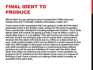 FINAL IDENT TO
PRODUCE
Which ident are you going to move to production? Why have you
chosen this one? Consider viability, techniques, costs, etc?
I have come to the conclusion that I am going to create the first ident
presented which is the Rubik's cube, simply it’s the most accessible
from a production standpoint including budget and location. The 2 other
idents ideas will involve me going out with a crew to either a wall in a
street alley way or in a art gallery. This will involve too much time and
will also involve me having to pay a lot of money that I cannot afford
whereas the first ident will only be set in a office or a desk which is a
very small scaled location and it can be filmed in a short amount of time
with very little budget. It also gives me the chance to experiment more
with pixel animations on photoshop in a small environment without
having to try and be way too ambitious if I went with the other ident
ideas and widen my horizons too much to where I cant complete my
project at all. If I worked on the first idents I have more of a chance of
finishing it and I have a chance on making it look good in quality as
possible at the same time.
 