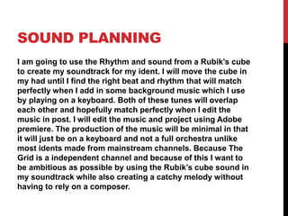 SOUND PLANNING
I am going to use the Rhythm and sound from a Rubik’s cube
to create my soundtrack for my ident. I will move the cube in
my had until I find the right beat and rhythm that will match
perfectly when I add in some background music which I use
by playing on a keyboard. Both of these tunes will overlap
each other and hopefully match perfectly when I edit the
music in post. I will edit the music and project using Adobe
premiere. The production of the music will be minimal in that
it will just be on a keyboard and not a full orchestra unlike
most idents made from mainstream channels. Because The
Grid is a independent channel and because of this I want to
be ambitious as possible by using the Rubik’s cube sound in
my soundtrack while also creating a catchy melody without
having to rely on a composer.
 