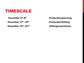 TIMESCALE
December 4th-8th Production/planning
December 11th -16th Production/Editing
December 19th- 22nd Editing/submission.
 