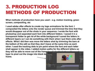 3. PRODUCTION LOG
METHODS OF PRODUCTION
What methods of production have you used – e.g. motion tracking, green
screen, compositing, etc
I used adobe after effects to create my logo animations for the font. I
composited the letters onto the render queue and trimmed the time that they
would disappear out of the shots in your sequence. I wrote the font with
photoshop and separated each font into different folders I saved it in a
transparent folder to get rid of the white background I saved the letters in
different layers so I can do something with them when I put them onto after
effects. What I did then was move the letters shot by trimming the bars at
the bottom of the edit so that they don’t leave at the same time as each
other. I used the tracking dots to pin point where the font and each letter
shall appear in the video. I added motion paths for the different letters so
they will be able to move out of the frame. Lastly I added a transition and
layer to pixel out the image into black before the letters move out of the
frame.
 