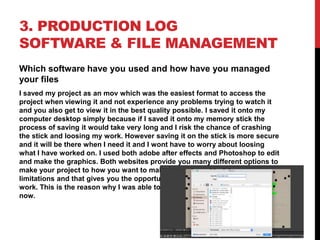 3. PRODUCTION LOG
SOFTWARE & FILE MANAGEMENT
Which software have you used and how have you managed
your files
I saved my project as an mov which was the easiest format to access the
project when viewing it and not experience any problems trying to watch it
and you also get to view it in the best quality possible. I saved it onto my
computer desktop simply because if I saved it onto my memory stick the
process of saving it would take very long and I risk the chance of crashing
the stick and loosing my work. However saving it on the stick is more secure
and it will be there when I need it and I wont have to worry about loosing
what I have worked on. I used both adobe after effects and Photoshop to edit
and make the graphics. Both websites provide you many different options to
make your project to how you want to make it. There are hardly any
limitations and that gives you the opportunity to be more creative with your
work. This is the reason why I was able to make the project to the way it is
now.
 