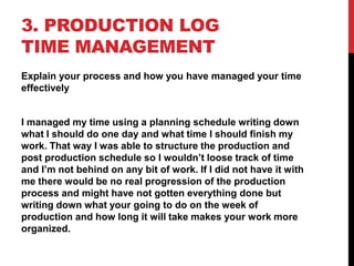 3. PRODUCTION LOG
TIME MANAGEMENT
Explain your process and how you have managed your time
effectively
I managed my time using a planning schedule writing down
what I should do one day and what time I should finish my
work. That way I was able to structure the production and
post production schedule so I wouldn’t loose track of time
and I’m not behind on any bit of work. If I did not have it with
me there would be no real progression of the production
process and might have not gotten everything done but
writing down what your going to do on the week of
production and how long it will take makes your work more
organized.
 