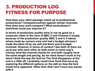 3. PRODUCTION LOG
FITNESS FOR PURPOSE
How does your ident package match up to professional
productions? Compare/contrast against similar channels.
How does your work compare? What works/doesn’t
work/how could you improve it?
In terms of production quality mine is not as good as a
corporate video in the vane of BBC 2 and Channel 4 simply
because of the production quality. BBC 2 and C 4 Idents
where made by camera crew and had a budget whereas I
made the ident all by my self and there was 0 budget
involved. However in terms of content I feel both of them are
up to par with each other as both some in some way's
convey what the channel stands for and both roughly have
the same length and pacing. As for what doesn't work in my
ident I think the way the font for The Grid disappears at the
end is a little off. I probably could have fixed that issue by
exploring the different options on the edit on how the font
could have appeared. Other than that I don’t have any issues
with it
 