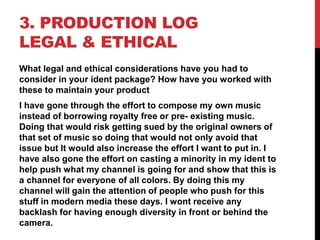 3. PRODUCTION LOG
LEGAL & ETHICAL
What legal and ethical considerations have you had to
consider in your ident package? How have you worked with
these to maintain your product
I have gone through the effort to compose my own music
instead of borrowing royalty free or pre- existing music.
Doing that would risk getting sued by the original owners of
that set of music so doing that would not only avoid that
issue but It would also increase the effort I want to put in. I
have also gone the effort on casting a minority in my ident to
help push what my channel is going for and show that this is
a channel for everyone of all colors. By doing this my
channel will gain the attention of people who push for this
stuff in modern media these days. I wont receive any
backlash for having enough diversity in front or behind the
camera.
 