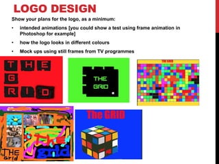 LOGO DESIGN
Show your plans for the logo, as a minimum:
• intended animations [you could show a test using frame animation in
Photoshop for example]
• how the logo looks in different colours
• Mock ups using still frames from TV programmes
.
 