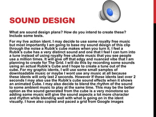 SOUND DESIGN
What are sound design plans? How do you intend to create these?
Include some tests.
For my live action ident. I may decide to use some royalty free music
but most importantly I am going to base my sound design of this clip
through the noise a Rubik's cube makes when you turn it. I feel a
Rubik’s cube has a very distinct sound and one that I feel I can turn into
a tune instead of using royalty free ukulele music that you see people
use a million times. It will give off that edgy and nuanced vibe that I am
planning to create for The Grid. I will do this by recording some sounds
using an actual Rubik’s Cube and I hope to create a tune out of the
cube. For my graphic idents, I will use some small samples of
downloadable music or maybe I wont use any music at all because
these idents will only last 2 seconds. However If these idents last over 2
seconds I may also use the Rubik’s cube sound effects when it shows
an animated Cube. I may also decide to blend the rhythm of the sound
to some ambient music to play at the same time. This may be the better
option as the sound generated from the cube is a very monotone so
adding some music will give the sound aspects a lot more character
and rhythm while blending well with what is going on in the ident
visually. I have also copied and paced a grid from Google images
 