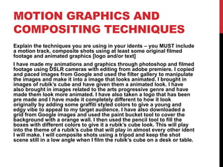 MOTION GRAPHICS AND
COMPOSITING TECHNIQUES
Explain the techniques you are using in your idents – you MUST include
a motion track, composite shots using at least some original filmed
footage and animated graphics [logo and/or text]
I have made my animations and graphics through photoshop and filmed
footage using DSLR cameras with editing from adobe premiere. I copied
and paced images from Google and used the filter gallery to manipulate
the images and make it into a image that looks animated. I brought in
images of rubik’s cube and have given them a animated look. I have
also brought in images related to the arts progressive genre and have
made them look more animated. I have also taken a logo that has been
pre made and I have made it completely different to how it look
originally by adding some graffiti styled colors to give a young and
edgy vibe to appeal to my target audience. I have also downloaded a
grid from Google images and used the paint bucket tool to cover the
background with a orange wall. I then used the pencil tool to fill the
boxes with different colors to give it a rubik’s cube look. This will play
into the theme of a rubik’s cube that will play in almost every other ident
I will make. I will composite shots using a tripod and keep the shot
scene still in a low angle when I film the rubik’s cube on a desk or table.
 