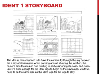 IDENT 1 STORYBOARD
The idea of this sequence is to have the camera fly through the sky between
the a city of skyscrapers whilst panning around showing the location, the
camera then focuses on one building in particular and gets closer and closer
until it’s close enough for the Ident logo to begin as the skyscraper windows
need to be the same size as the Ident logo for the logo to play.
 