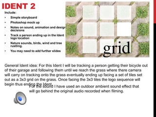 IDENT 2
Include:
• Simple storyboard
• Photoshop mock up
• Notes on sound, animation and design
decisions
• Track a person ending up in the Ident
logo location
• Nature sounds, birds, wind and tree
rustling.
• You may need to add further slides
General Ident idea: For this Ident I will be tracking a person getting their bicycle out
of their garage and following them until we reach the grass where there camera
will carry on tracking onto the grass eventually ending up facing a set of tiles set
out as a 3x3 grid on the grass. Once facing the 3x3 tiles the logo sequence will
begin thus ending the Ident.
For the sound I have used an outdoor ambient sound effect that
will go behind the original audio recorded when filming.
 