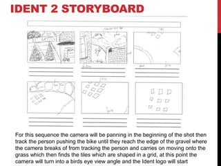 IDENT 2 STORYBOARD
For this sequence the camera will be panning in the beginning of the shot then
track the person pushing the bike until they reach the edge of the gravel where
the camera breaks of from tracking the person and carries on moving onto the
grass which then finds the tiles which are shaped in a grid, at this point the
camera will turn into a birds eye view angle and the Ident logo will start
 