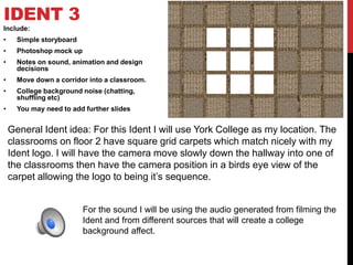IDENT 3
Include:
• Simple storyboard
• Photoshop mock up
• Notes on sound, animation and design
decisions
• Move down a corridor into a classroom.
• College background noise (chatting,
shuffling etc)
• You may need to add further slides
General Ident idea: For this Ident I will use York College as my location. The
classrooms on floor 2 have square grid carpets which match nicely with my
Ident logo. I will have the camera move slowly down the hallway into one of
the classrooms then have the camera position in a birds eye view of the
carpet allowing the logo to being it’s sequence.
For the sound I will be using the audio generated from filming the
Ident and from different sources that will create a college
background affect.
 