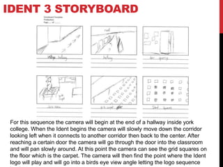 IDENT 3 STORYBOARD
For this sequence the camera will begin at the end of a hallway inside york
college. When the Ident begins the camera will slowly move down the corridor
looking left when it connects to another corridor then back to the center. After
reaching a certain door the camera will go through the door into the classroom
and will pan slowly around. At this point the camera can see the grid squares on
the floor which is the carpet. The camera will then find the point where the Ident
logo will play and will go into a birds eye view angle letting the logo sequence
 