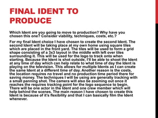 FINAL IDENT TO
PRODUCE
Which Ident are you going to move to production? Why have you
chosen this one? Consider viability, techniques, costs, etc.?
For my final Ident choice I have chosen to create the second Ident. The
second Ident will be taking place at my own home using square tiles
which are placed in the front yard. The tiles will be used to form a grid
shape consisting of a 3x3 layout in the middle with left over tiles
surrounding it. This will be used for the logo to track onto when
starting. Because the Ident is shot outside, I’ll be able to shoot the Ident
at any time of day which can help relate to what time of day the Ident is
playing on the television. This allows for multiple Idents as I can create
the same Ident at a different time of day. Another reason is the costs,
the location requires no travel and no production time period there for
saving money. The techniques I will be using are generally tracking with
a small panning shot. The camera will also be zooming out once it
reaches the requires tracking point for the logo sequence to begin.
There will be one actor in the Ident and one crew member which will
help behind the scenes. The main reason I have chosen to create this
Ident is because of it’s flexibility and that I can basically film the Ident
whenever.
 