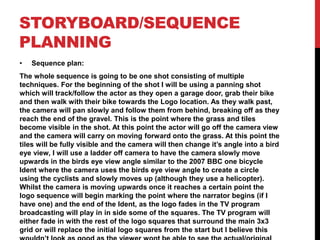STORYBOARD/SEQUENCE
PLANNING
• Sequence plan:
The whole sequence is going to be one shot consisting of multiple
techniques. For the beginning of the shot I will be using a panning shot
which will track/follow the actor as they open a garage door, grab their bike
and then walk with their bike towards the Logo location. As they walk past,
the camera will pan slowly and follow them from behind, breaking off as they
reach the end of the gravel. This is the point where the grass and tiles
become visible in the shot. At this point the actor will go off the camera view
and the camera will carry on moving forward onto the grass. At this point the
tiles will be fully visible and the camera will then change it’s angle into a bird
eye view, I will use a ladder off camera to have the camera slowly move
upwards in the birds eye view angle similar to the 2007 BBC one bicycle
Ident where the camera uses the birds eye view angle to create a circle
using the cyclists and slowly moves up (although they use a helicopter).
Whilst the camera is moving upwards once it reaches a certain point the
logo sequence will begin marking the point where the narrator begins (if I
have one) and the end of the Ident, as the logo fades in the TV program
broadcasting will play in in side some of the squares. The TV program will
either fade in with the rest of the logo squares that surround the main 3x3
grid or will replace the initial logo squares from the start but I believe this
 