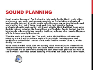 SOUND PLANNING
How I acquire the sound: For finding the right audio for the Ident I could either,
produce my own audio tracks using a recorder or find existing professional
tracks on the internet. My main idea is to firstly create my own audio tracks and
see how they turn out, if these don’t work then I will resort to finding
professional audio tracks which will fit well with the Ident, I will find these using
the internet and websites like SoundCloud and YouTube. Due to the fact that the
Ident needs to be royalty free meaning that I can only use what I create. Because
of this; this option might not work.
What the audio will sound like: The audio in the Ident will be a calm outside
everyday track. It will have birds and traffic playing in the foreground and
background and will also consist of the audio that the camera picks up whilst
filming the Ident.
Voice audio: For the voice over (the casting voice which explains what show is
next) I will either record my own or a voice actor’s voice to voice over the Ident.
This process will be carried out during the post production process as I want to
see the visual sequence before deciding weather to add voice audio to the Ident.
 