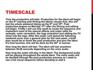 TIMESCALE
Time the production will take: Production for the Ident will begin
on the 9th starting with filming the Idents visuals first, this will
last the whole weekend taking up the 9th and 10th. Post
production begins on Monday 11th after the filming and editing
will begin. Firstly I will use this week to create the sequence and
implement most of the special effects and major edits for
example, color correction, the logo animation and adding the TV
show into the logo. After this week I will spend the following
weekend cover over a general plan for the next week, a brief
plan would be to finish the post production and give the Ident
it’s final touches, this will be done by the 20th or sooner.
How long the Ident will last: The Ident will last anywhere
between 30-60 seconds depending on the voice audio
How long the audio will play in the Ident: The background audio
will be playing throughout the whole Ident. The voice audio will
be decided through the post production process as I need to
see a full visual sequence before deciding to add it.
 