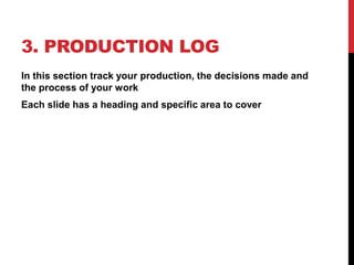 3. PRODUCTION LOG
In this section track your production, the decisions made and
the process of your work
Each slide has a heading and specific area to cover
 