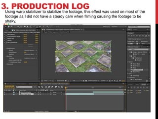 3. PRODUCTION LOGUsing warp stabilizer to stabilize the footage, this effect was used on most of the
footage as I did not have a steady cam when filming causing the footage to be
shaky.
 