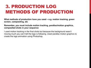 3. PRODUCTION LOG
METHODS OF PRODUCTION
What methods of production have you used – e.g. motion tracking, green
screen, compositing, etc
Remember, you must include motion tracking, parallax/motion graphics,
composited shots in your sequence
I used motion tracking in the final shots but because the background wasn’t
moving much you can’t tell the logo is following. Used parallax motion graphics to
create the logo animation using Photoshop.
 