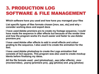 3. PRODUCTION LOG
SOFTWARE & FILE MANAGEMENT
Which software have you used and how have you managed your files
List specific types of files formats chosen [mov, aac, etc] and why –
consider working docs and export docs
I have used Adobe premiere pro to create my footage sequence, I could
have made the sequence in after effects but because of the render time
and how the program works it’s much easier and faster to use Adobe
premiere pro.
I have used Adobe after effects to add in small effects and colour
grading to the sequence. I also used it to create the animation for the
text.
I have used Adobe photoshop to create the Logo animation that
consists of 3x3 squares. This program was also used to create mockup
Idents before finalizing my ideas.
All the file formats used: .psd (photoshop), .aep (after effects), .mov
(movies/video), .prproj (premiere pro), .jpg (photos) and .png (photos)
 