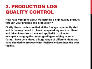 3. PRODUCTION LOG
QUALITY CONTROL
How have you gone about maintaining a high quality product
through your process and production?
Firstly I have made sure that all the footage is perfectly shot
and is the way I need it. I have compared my work to others
and taken ideas from them and applied it to mine for
example, changing the colour grading or adding in solar
flares. I have considered a huge range of different ideas and
have decided to produce what I believe will produce the best
results.
 