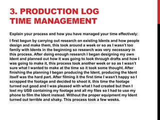3. PRODUCTION LOG
TIME MANAGEMENT
Explain your process and how you have managed your time effectively:
I first begun by carrying out research on existing Idents and how people
design and make them, this took around a week or so as I wasn’t too
family with Idents in the beginning so research was very necessary in
this process. After doing enough research I began designing my own
Ident and planned out how it was going to look through drafts and how I
was going to make it, this process took another week or so as I wasn’t
sure what I wanted to make at the time so it took some thought. After
finishing the planning I began producing the Ident, producing the Ident
itself was the hard part. After filming it the first time I wasn’t happy so I
scrapped the footage and decided to shoot it, this time the footage
turned out good and I was pleased with what I had created but then I
lost my USB containing my footage and all my files so I had to use my
phone to film the Ident instead. Without the proper equipment my Ident
turned out terrible and shaky. This process took a few weeks.
 