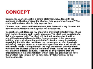 CONCEPT
Summarise your concept in a single statement, how does it fit the
audience and best represent the channel type you are working on? You
could add in visual aids to fully express this.
Channel type: Universal Entertainment, this means that my channel will
have very neutral Idents that appeal to all audiences.
General concept: Because my channel is Universal Entertainment I have
kept my Ident simple and visually pleasing. The Ident logo consists of a
3x3 white square grid. The Ident will be track an object or tracking
something towards the object that has squares on it, for example a
building which windows that match the 3x3 ratios on my logo design
(top right). For this idea I will have the camera pan around showing a
whole city then get closer to a specific skyscraper with a 3x3 shape. As
the camera meets it’s requirement the logo will fade in overtop of the
windows and squares will start to fill the screen. Inside the 3x3 squares
will either be different cultures, locations or TV programs that are
broadcasted on the channel itself; whilst these are playing I will have
the grid text fade in from left to right letter by letter similar to the
Oneness Idents.
 