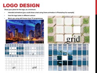 LOGO DESIGN
Show your plans for the logo, as a minimum:
• intended animations [you could show a test using frame animation in Photoshop for example]
• how the logo looks in different colours
• Mock ups using still frames from TV programmes
 
