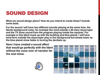 SOUND DESIGN
What are sound design plans? How do you intend to create these? Include
some tests.
For the sound I will have two different sounds playing at the same time, the
Idents background noise, for example the wind outside a 40 story skyscraper
and the TV show sound from the program playing inside the squares. For
example in this Ident mock up with the building and blue planet. I will have
wind form outside the skyscraper play in the background but slowly lower as
the blue planet show fades in turning the decibels up.
Here I have created a sound affect
that would go perfectly with the Ident
without the voice over of narrator for
the next show.
 