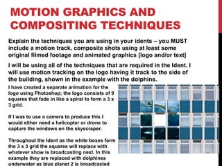 MOTION GRAPHICS AND
COMPOSITING TECHNIQUES
Explain the techniques you are using in your idents – you MUST
include a motion track, composite shots using at least some
original filmed footage and animated graphics [logo and/or text]
I will be using all of the techniques that are required in the Ident. I
will use motion tracking on the logo having it track to the side of
the building, shown in the example with the dolphins.
I have created a separate animation for the
logo using Photoshop; the logo consists of 9
squares that fade in like a spiral to form a 3 x
3 grid.
If I was to use a camera to produce this I
would either need a helicopter or drone to
capture the windows on the skyscraper.
Throughout the Ident as the white boxes form
the 3 x 3 grid the squares will replace with
whatever show is broadcasting next. In this
example they are replaced with dolphines
underwater as blue planet 2 is broadcasted
 