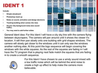 IDENT 1
Include:
• Simple storyboard
• Photoshop mock up
• Notes on sound, animation and design decisions
• Tracking building when comes into view.
• Sound: City background noise (low sound
traffic).
• You may need to add further slides
General Ident idea: For this Ident I will have a city sky line with the camera flying
between skyscrapers. The camera will pan around until it shows the viewer it’s
location. It will then pan slowly onto one building with grid shapes windows. The
camera will slowly get closer to the windows until it can only see the windows
another nothing else. At this point the logo sequence will begin covering the
windows with the white squares. As the rest of the squares are fading in I will
have the TV program that is playing next fade match the squares that are fading
in to create a smooth sequence.
For this Ident I have chosen to use a windy sound mixed with
a low traffic noise which will be behind the wind noise to
create a high up effect to help make the camera more
believable.
 