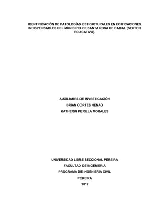 IDENTIFICACIÓN DE PATOLOGÍAS ESTRUCTURALES EN EDIFICACIONES
INDISPENSABLES DEL MUNICIPIO DE SANTA ROSA DE CABAL (SECTOR
EDUCATIVO).
AUXILIARES DE INVESTIGACIÓN
BRIAN CORTES HENAO
KATHERIN PERILLA MORALES
UNIVERSIDAD LIBRE SECCIONAL PEREIRA
FACULTAD DE INGENIERÍA
PROGRAMA DE INGENIERIA CIVIL
PEREIRA
2017
 