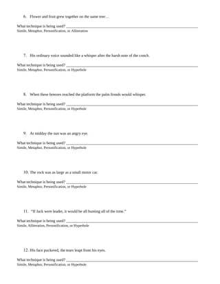 6. Flower and fruit grew together on the same tree…
What technique is being used?
Simile, Metaphor, Personification, or Alliteration
7. His ordinary voice sounded like a whisper after the harsh note of the conch.
What technique is being used?
Simile, Metaphor, Personification, or Hyperbole
8. When these breezes reached the platform the palm fronds would whisper.
What technique is being used?
Simile, Metaphor, Personification, or Hyperbole
9. At midday the sun was an angry eye.
What technique is being used?
Simile, Metaphor, Personification, or Hyperbole
10. The rock was as large as a small motor car.
What technique is being used?
Simile, Metaphor, Personification, or Hyperbole
11. “If Jack were leader, it would be all hunting all of the time.”
What technique is being used?
Simile, Alliteration, Personification, or Hyperbole
12. His face puckered, the tears leapt from his eyes.
What technique is being used?
Simile, Metaphor, Personification, or Hyperbole
 