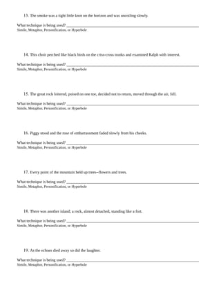 13. The smoke was a tight little knot on the horizon and was uncoiling slowly.
What technique is being used?
Simile, Metaphor, Personification, or Hyperbole
14. This choir perched like black birds on the criss-cross trunks and examined Ralph with interest.
What technique is being used?
Simile, Metaphor, Personification, or Hyperbole
15. The great rock loitered, poised on one toe, decided not to return, moved through the air, fell.
What technique is being used?
Simile, Metaphor, Personification, or Hyperbole
16. Piggy stood and the rose of embarrassment faded slowly from his cheeks.
What technique is being used?
Simile, Metaphor, Personification, or Hyperbole
17. Every point of the mountain held up trees--flowers and trees.
What technique is being used?
Simile, Metaphor, Personification, or Hyperbole
18. There was another island; a rock, almost detached, standing like a fort.
What technique is being used?
Simile, Metaphor, Personification, or Hyperbole
19. As the echoes died away so did the laughter.
What technique is being used?
Simile, Metaphor, Personification, or Hyperbole
 