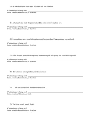 20. He noticed how the folds of his shirt were stiff like cardboard.
What technique is being used?
Simile, Metaphor, Personification, or Hyperbole
21. A flurry of wind made the palms talk and the noise seemed very loud now.
What technique is being used?
Simile, Metaphor, Personification, or Hyperbole
22. It seemed there were more littleuns then could be counted and Piggy was soon overwhelmed.
What technique is being used?
Simile, Metaphor, Personification, or Hyperbole
23. Ralph dropped words like heavy round stones among the little groups that crouched or squatted.
What technique is being used?
Simile, Metaphor, Personification, or Hyperbole
24. The afternoon sun emptied down invisible arrows.
What technique is being used?
Simile, Metaphor, Personification, or Hyperbole
25. . …and pink dust floated, the forest further down…
What technique is being used?
Simile, Metaphor, Alliteration, or Simile
26. The forest stirred, roared, flailed.
What technique is being used?
Simile, Metaphor, Personification, or Hyperbole
 
