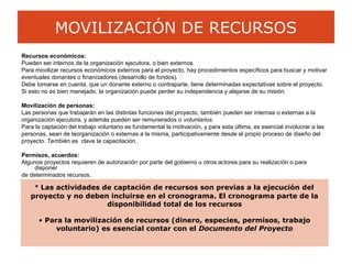 MOVILIZACIÓN DE RECURSOS
Recursos económicos:
Pueden ser internos de la organización ejecutora, o bien externos.
Para movilizar recursos económicos externos para el proyecto, hay procedimientos específicos para buscar y motivar
eventuales donantes o financiadores (desarrollo de fondos).
Debe tomarse en cuenta, que un donante externo o contraparte, tiene determinadas expectativas sobre el proyecto.
Si esto no es bien manejado, la organización puede perder su independencia y alejarse de su misión.
Movilización de personas:
Las personas que trabajarán en las distintas funciones del proyecto, también pueden ser internas o externas a la
organización ejecutora, y además pueden ser remunerados o voluntarios.
Para la captación del trabajo voluntario es fundamental la motivación, y para esta última, es esencial involucrar a las
personas, sean de laorganización o externas a la misma, participativamente desde el propio proceso de diseño del
proyecto. También es clave la capacitación.
Permisos, acuerdos:
Algunos proyectos requieren de autorización por parte del gobierno u otros actores para su realización o para
disponer
de determinados recursos.
• Las actividades de captación de recursos son previas a la ejecución del
proyecto y no deben incluirse en el cronograma. El cronograma parte de la
disponibilidad total de los recursos
• Para la movilización de recursos (dinero, especies, permisos, trabajo
voluntario) es esencial contar con el Documento del Proyecto
 