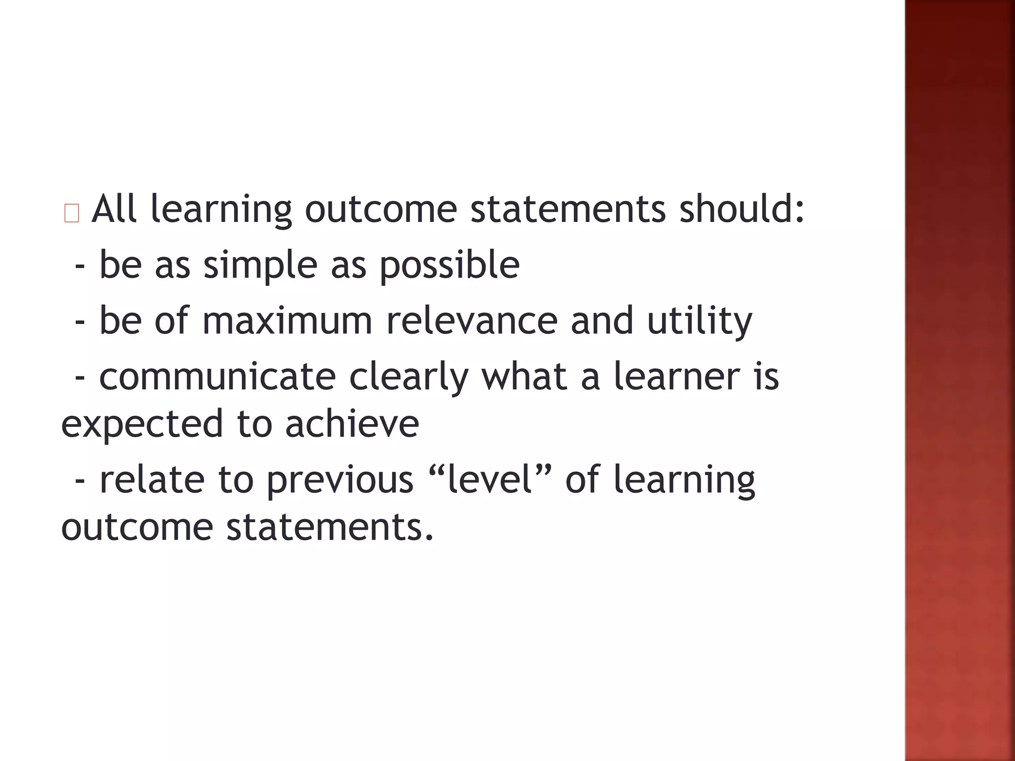 All learning outcome statements should:
- be as simple as possible
- be of maximum relevance and utility
- communicate clearly what a learner is
expected to achieve
- relate to previous “level” of learning
outcome statements.
 