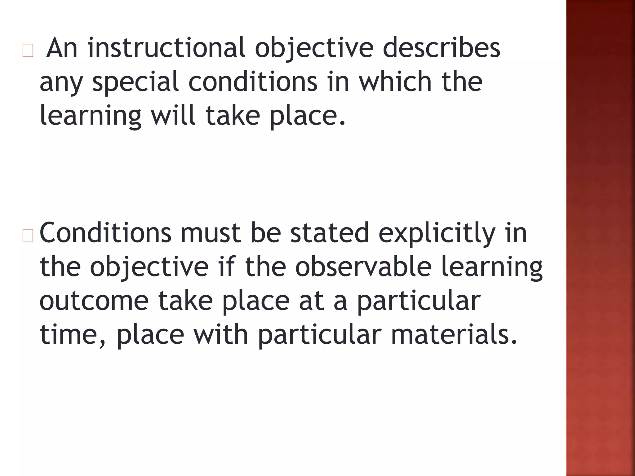 An instructional objective describes
any special conditions in which the
learning will take place.
Conditions must be stated explicitly in
the objective if the observable learning
outcome take place at a particular
time, place with particular materials.
 