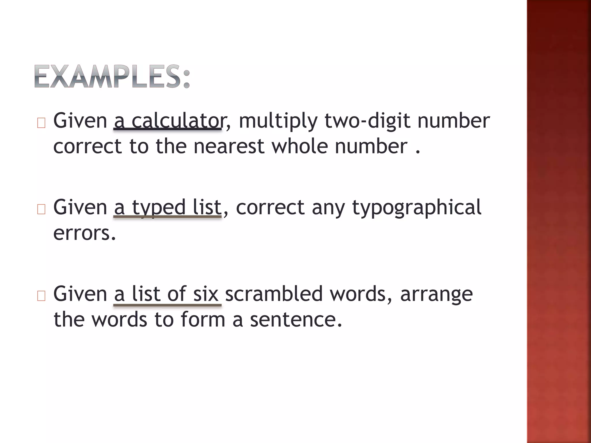 Given a calculator, multiply two-digit number
correct to the nearest whole number .
Given a typed list, correct any typographical
errors.
Given a list of six scrambled words, arrange
the words to form a sentence.
 